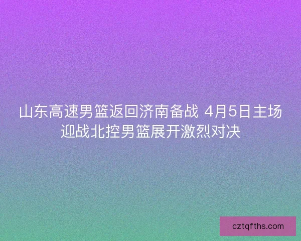 山东高速男篮返回济南备战 4月5日主场迎战北控男篮展开激烈对决