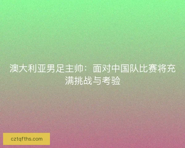 澳大利亚男足主帅：面对中国队比赛将充满挑战与考验