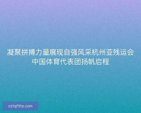 凝聚拼搏力量展现自强风采杭州亚残运会中国体育代表团扬帆启程
