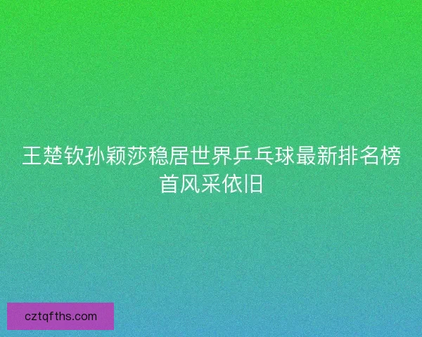 王楚钦孙颖莎稳居世界乒乓球最新排名榜首风采依旧