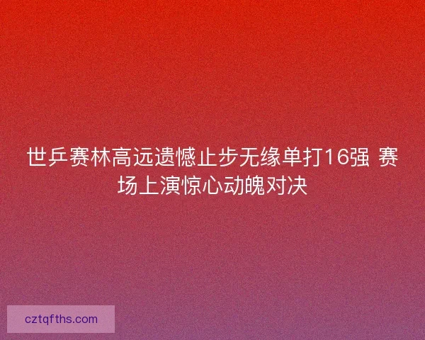 世乒赛林高远遗憾止步无缘单打16强 赛场上演惊心动魄对决