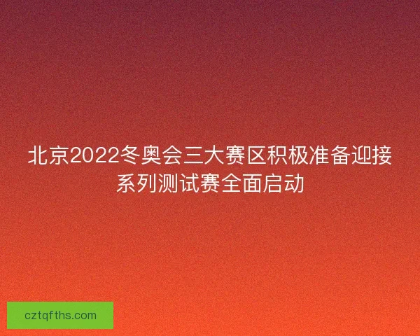 北京2022冬奥会三大赛区积极准备迎接系列测试赛全面启动