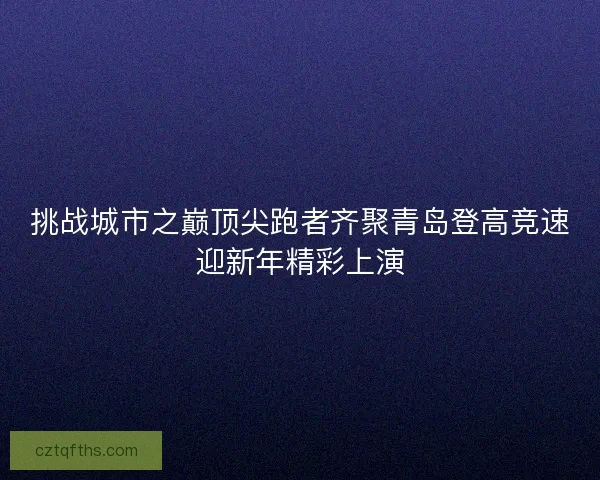 挑战城市之巅顶尖跑者齐聚青岛登高竞速迎新年精彩上演