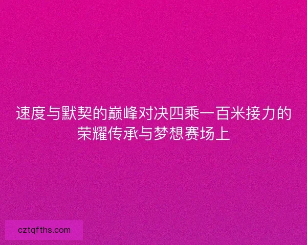 速度与默契的巅峰对决四乘一百米接力的荣耀传承与梦想赛场上
